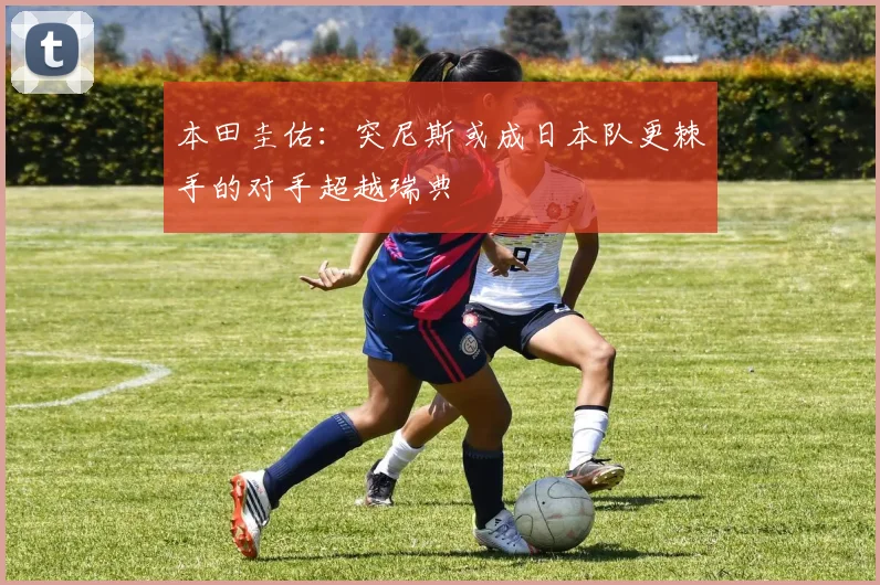 本田圭佑:突尼斯或成日本队更棘手的对手超越瑞典