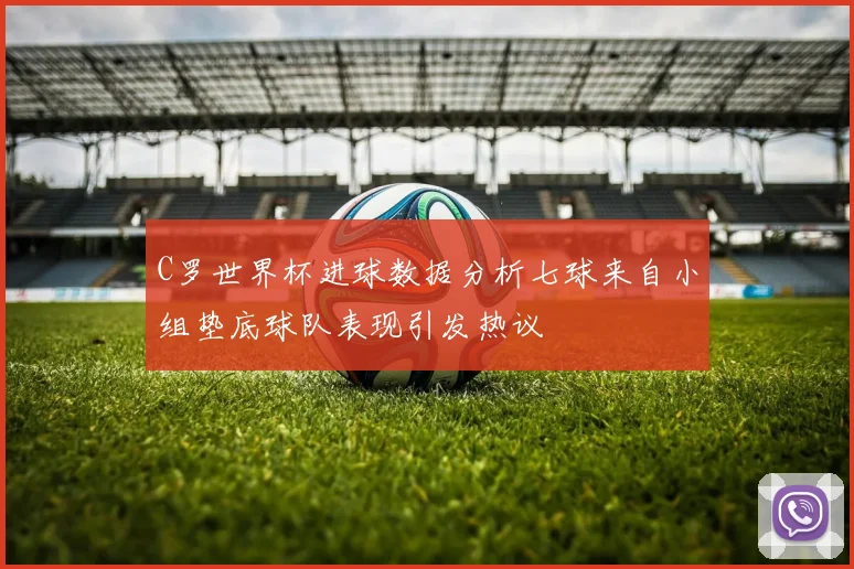C罗世界杯进球数据分析七球来自小组垫底球队表现引发热议