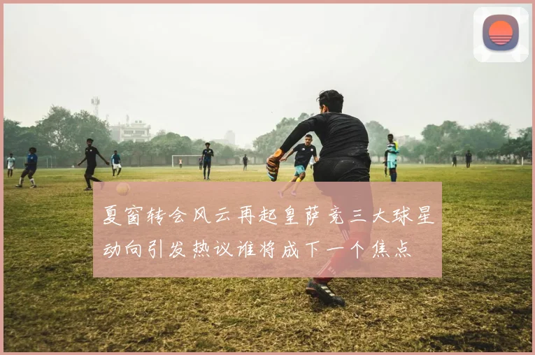 夏窗转会风云再起皇萨竞三大球星动向引发热议谁将成下一个焦点