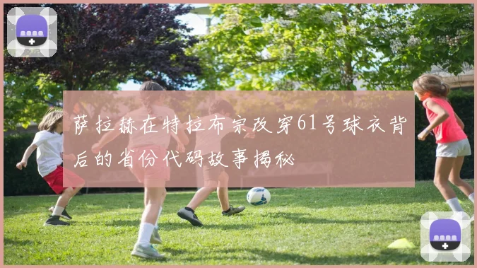 萨拉赫在特拉布宗改穿61号球衣背后的省份代码故事揭秘