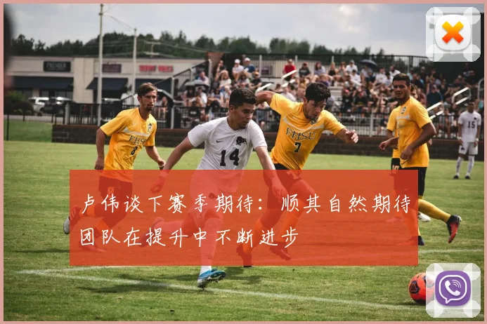 卢伟谈下赛季期待:顺其自然期待团队在提升中不断进步