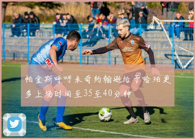 帕金斯呼吁米奇约翰逊给予哈珀更多上场时间至35至40分钟