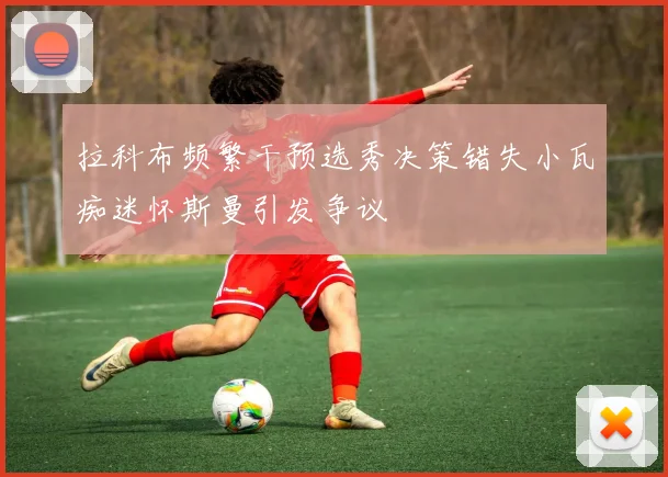 拉科布频繁干预选秀决策错失小瓦痴迷怀斯曼引发争议