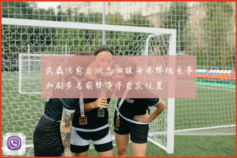 武磊伤愈后状态回暖海港锋线竞争加剧多名前锋争夺首发位置