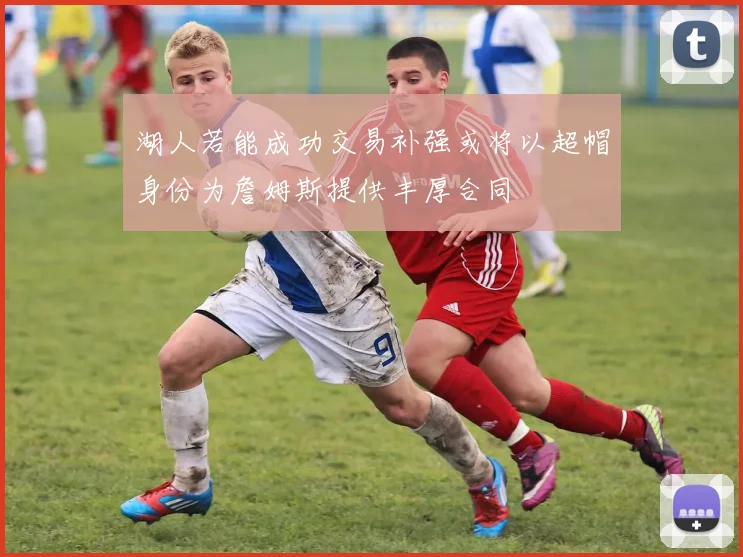 湖人若能成功交易补强或将以超帽身份为詹姆斯提供丰厚合同