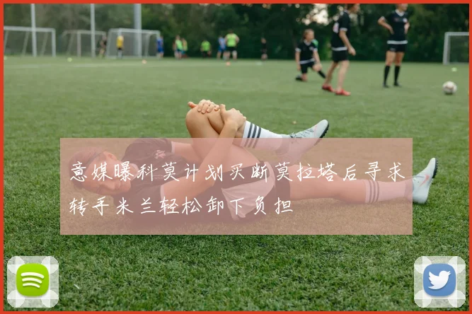 意媒曝科莫计划买断莫拉塔后寻求转手米兰轻松卸下负担