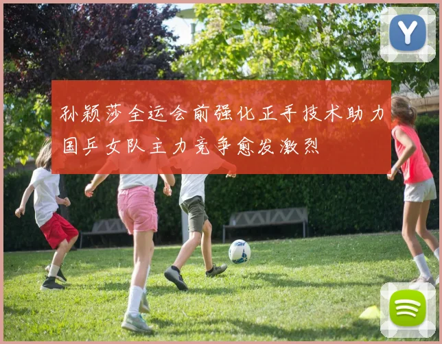孙颖莎全运会前强化正手技术助力国乒女队主力竞争愈发激烈