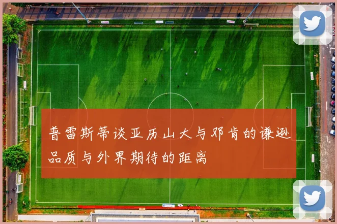 普雷斯蒂谈亚历山大与邓肯的谦逊品质与外界期待的距离