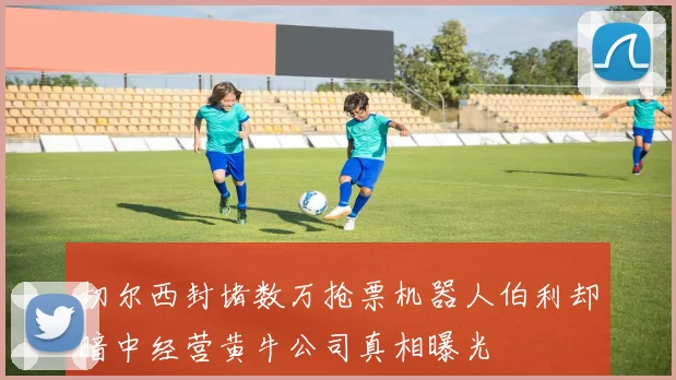 切尔西封堵数万抢票机器人伯利却暗中经营黄牛公司真相曝光