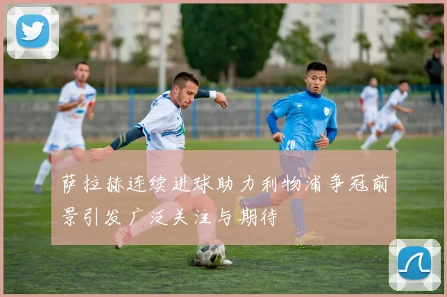 萨拉赫连续进球助力利物浦争冠前景引发广泛关注与期待