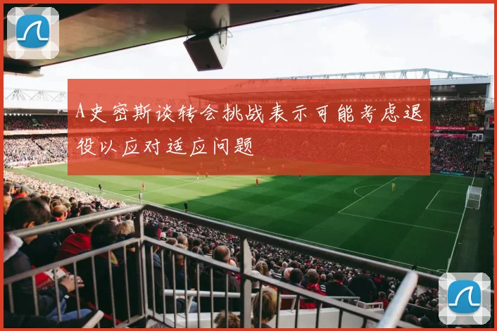 A史密斯谈转会挑战表示可能考虑退役以应对适应问题