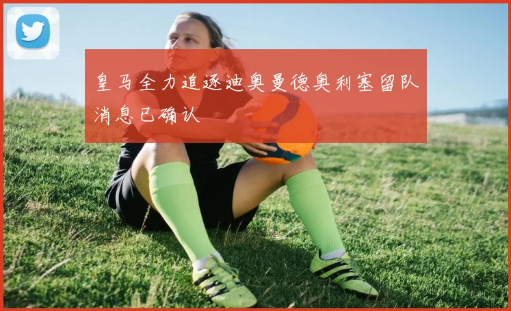 皇马全力追逐迪奥曼德奥利塞留队消息已确认