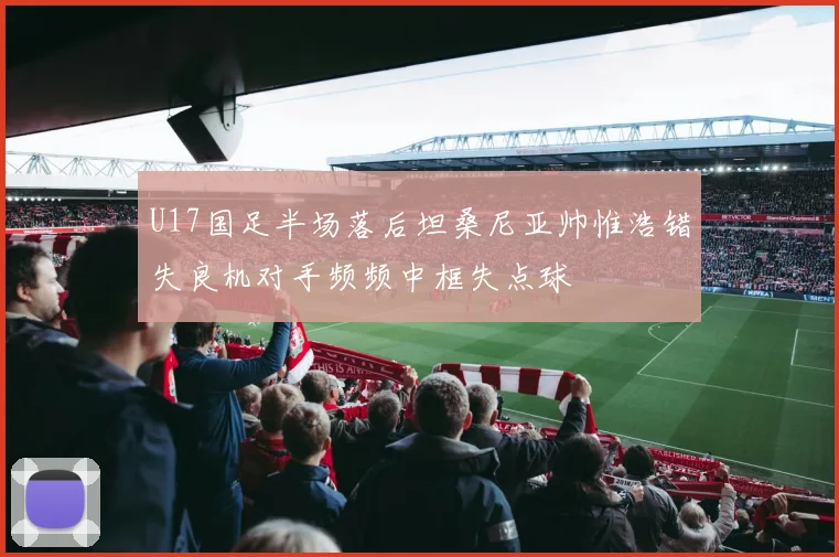 U17国足半场落后坦桑尼亚帅惟浩错失良机对手频频中框失点球