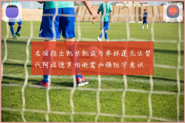 名宿指出凯尔凯兹与弗林蓬无法替代阿诺德罗伯逊需加强防守意识