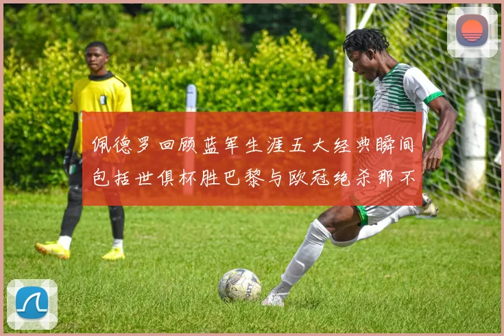 佩德罗回顾蓝军生涯五大经典瞬间包括世俱杯胜巴黎与欧冠绝杀那不勒斯