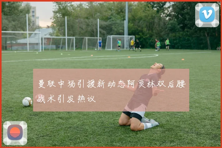 曼联中场引援新动态阿莫林双后腰战术引发热议
