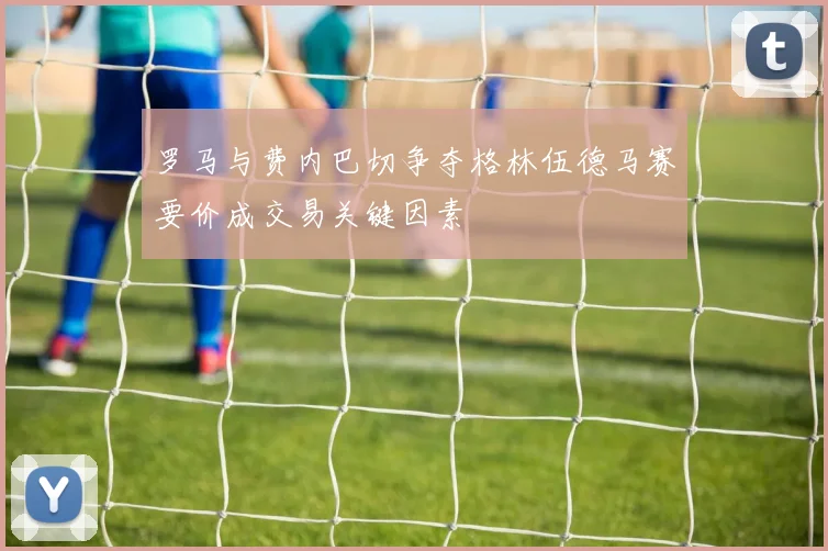 罗马与费内巴切争夺格林伍德马赛要价成交易关键因素