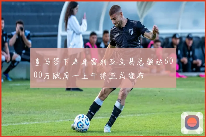 皇马签下库库雷利亚交易总额达6000万欧周一上午将正式宣布