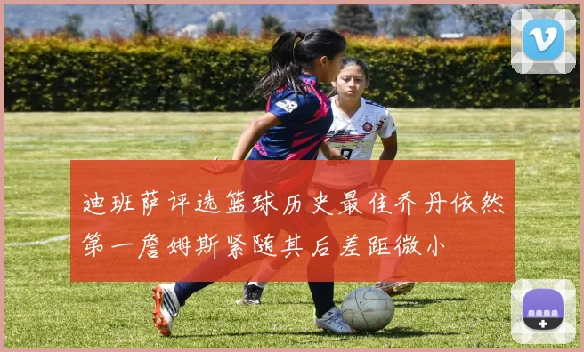 迪班萨评选篮球历史最佳乔丹依然第一詹姆斯紧随其后差距微小