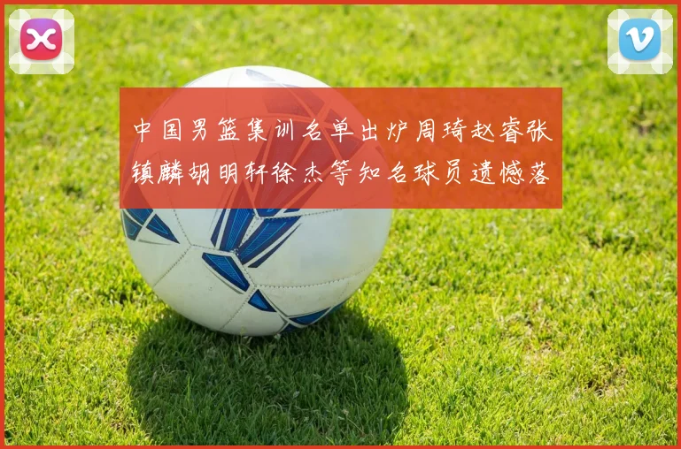 中国男篮集训名单出炉周琦赵睿张镇麟胡明轩徐杰等知名球员遗憾落选