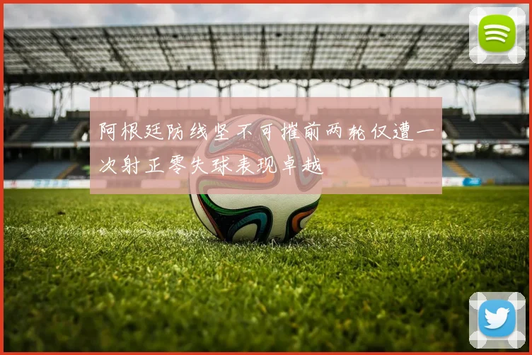 阿根廷防线坚不可摧前两轮仅遭一次射正零失球表现卓越