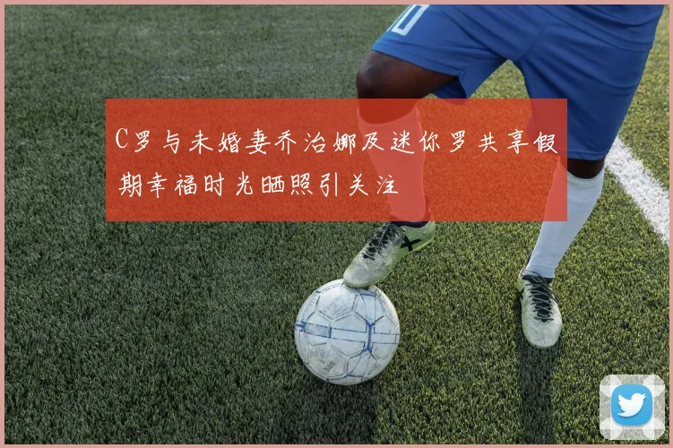 C罗与未婚妻乔治娜及迷你罗共享假期幸福时光晒照引关注